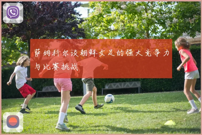 萨姆科尔谈朝鲜女足的强大竞争力与比赛挑战