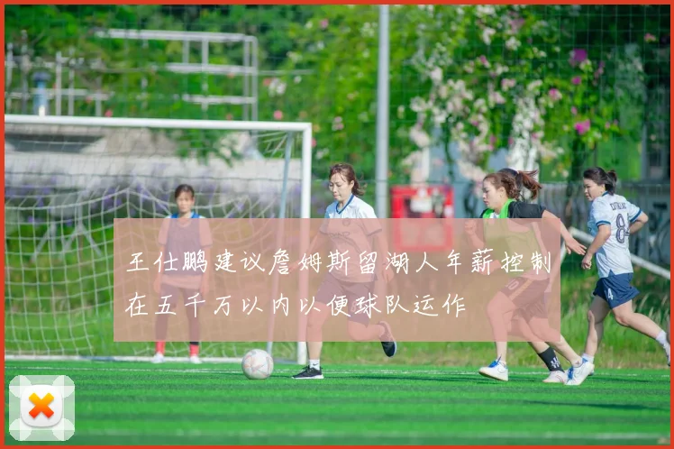 王仕鹏建议詹姆斯留湖人年薪控制在五千万以内以便球队运作