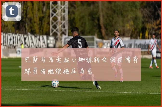 巴萨与马竞就小蜘蛛转会仍在博弈球员将继续施压马竞