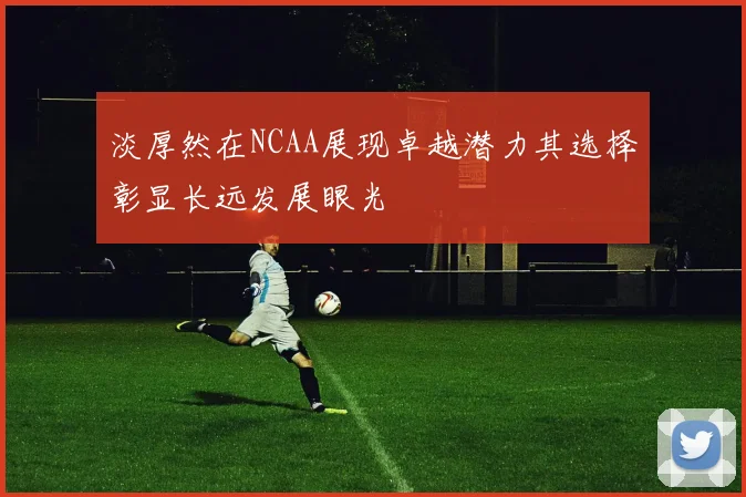 淡厚然在NCAA展现卓越潜力其选择彰显长远发展眼光