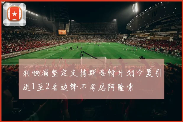 利物浦坚定支持斯洛特计划今夏引进1至2名边锋不考虑阿隆索