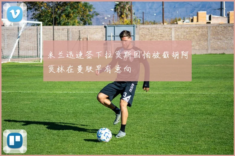 米兰迅速签下拉莫斯因怕被截胡阿莫林在曼联早有意向