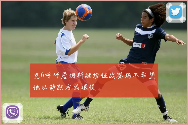 克6呼吁詹姆斯继续征战赛场不希望他以静默方式退役