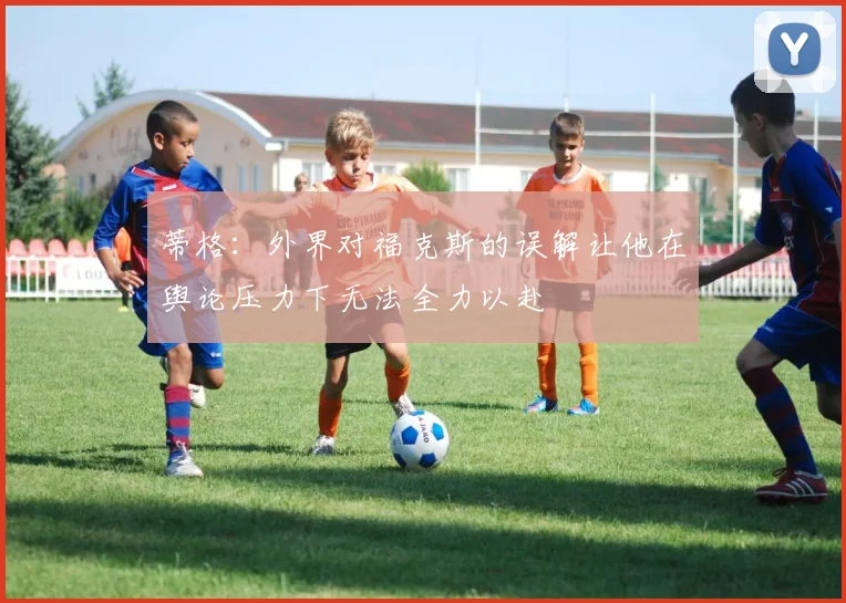 蒂格：外界对福克斯的误解让他在舆论压力下无法全力以赴
