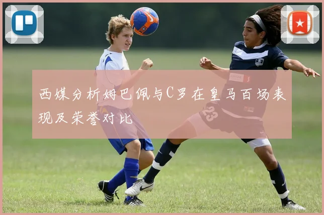 西媒分析姆巴佩与C罗在皇马百场表现及荣誉对比