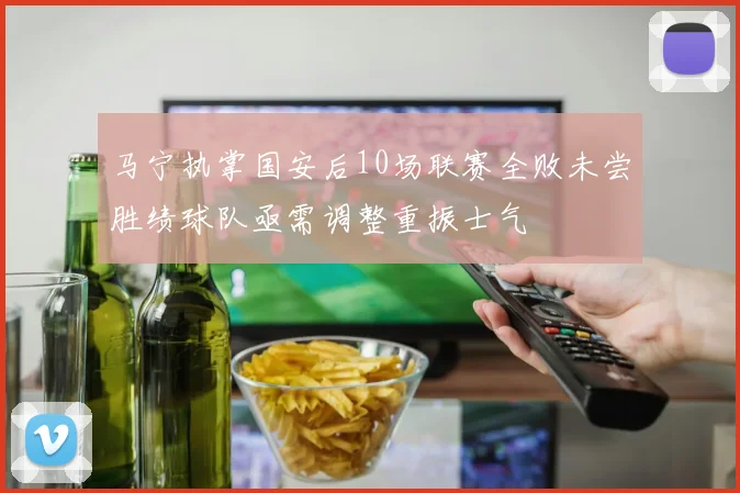 马宁执掌国安后10场联赛全败未尝胜绩球队亟需调整重振士气