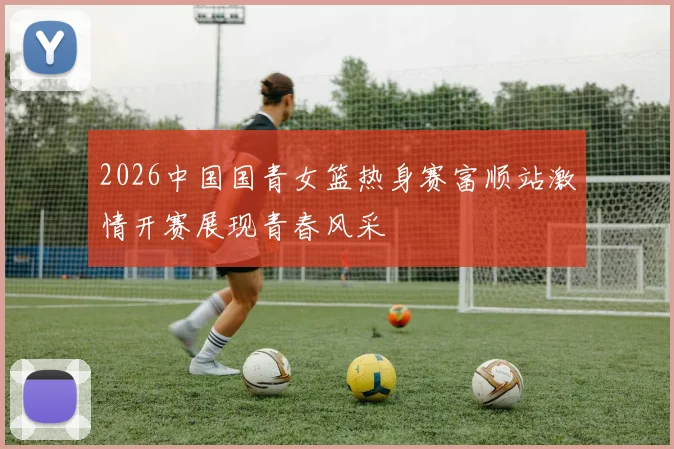 2026中国国青女篮热身赛富顺站激情开赛展现青春风采