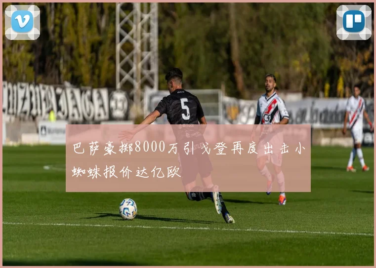 巴萨豪掷8000万引戈登再度出击小蜘蛛报价达亿欧