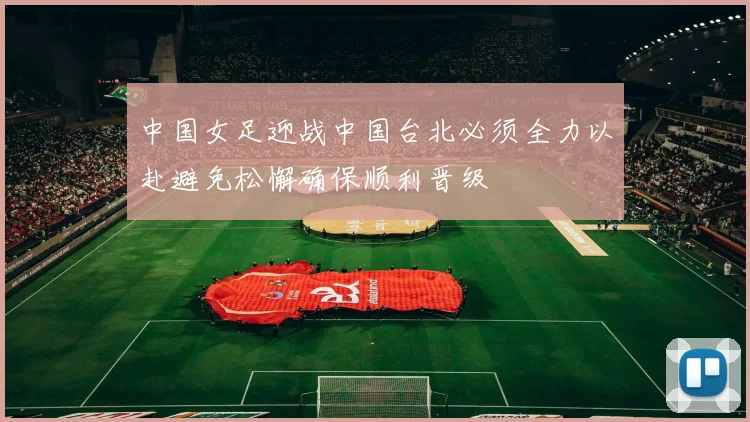 中国女足迎战中国台北必须全力以赴避免松懈确保顺利晋级