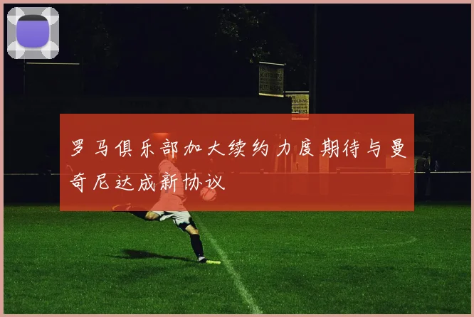 罗马俱乐部加大续约力度期待与曼奇尼达成新协议