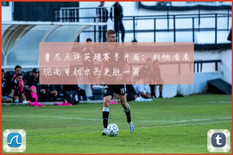 鲁尼点评英超赛季开局：利物浦表现尚可切尔西更胜一筹