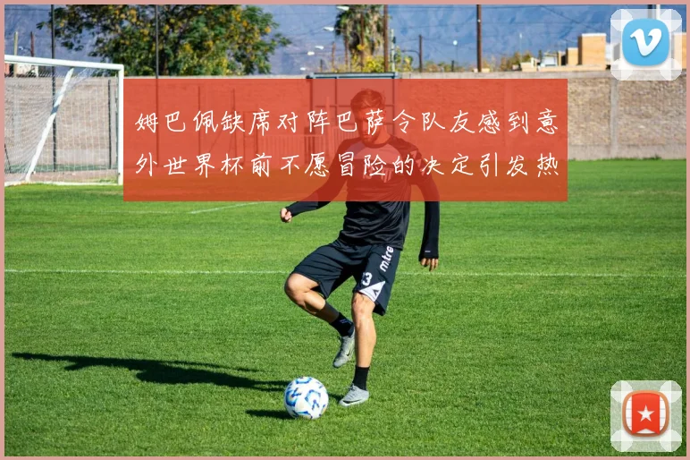 姆巴佩缺席对阵巴萨令队友感到意外世界杯前不愿冒险的决定引发热议