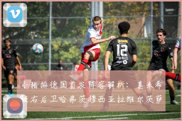 小猪排德国首发阵容解析：基米希任右后卫哈弗茨穆西亚拉维尔茨萨内齐聚一堂
