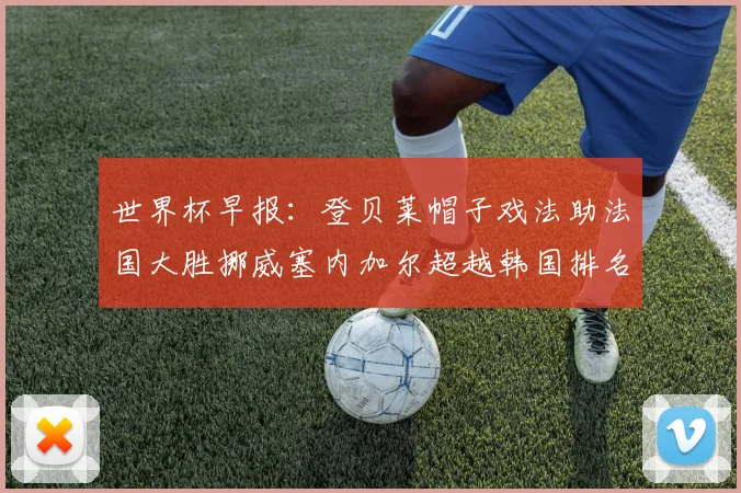 世界杯早报：登贝莱帽子戏法助法国大胜挪威塞内加尔超越韩国排名提升