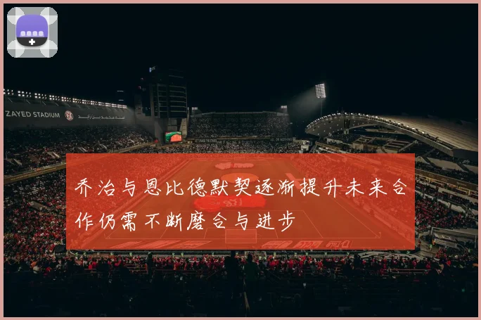 乔治与恩比德默契逐渐提升未来合作仍需不断磨合与进步