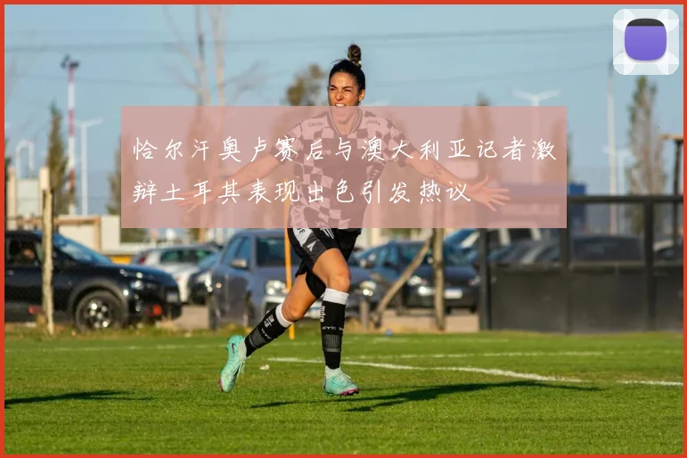 恰尔汗奥卢赛后与澳大利亚记者激辩土耳其表现出色引发热议