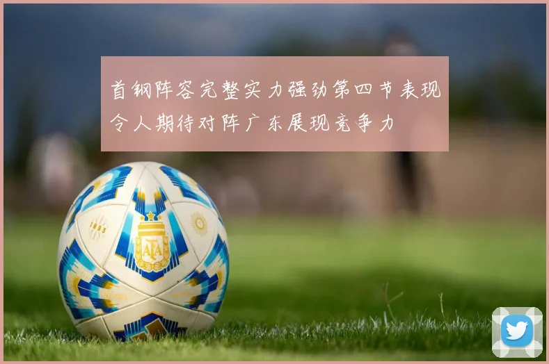 首钢阵容完整实力强劲第四节表现令人期待对阵广东展现竞争力