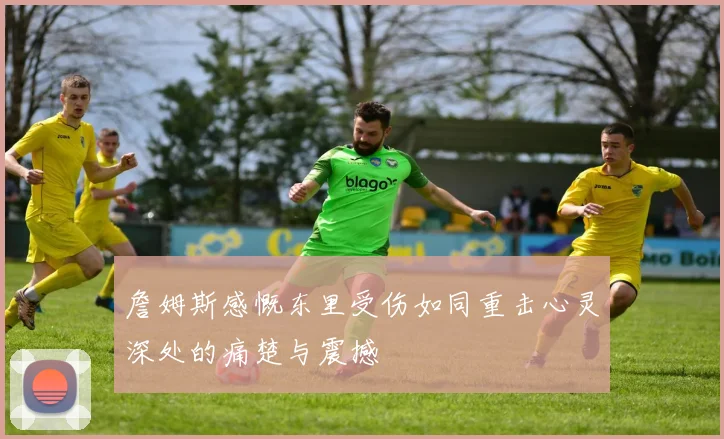 詹姆斯感慨东里受伤如同重击心灵深处的痛楚与震撼