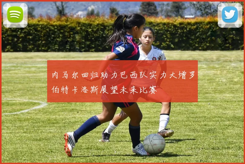 内马尔回归助力巴西队实力大增罗伯特卡洛斯展望未来比赛
