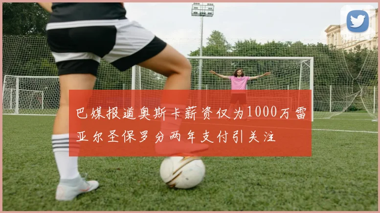 巴媒报道奥斯卡薪资仅为1000万雷亚尔圣保罗分两年支付引关注