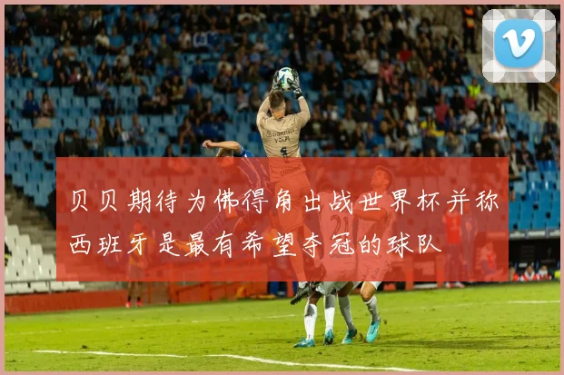贝贝期待为佛得角出战世界杯并称西班牙是最有希望夺冠的球队