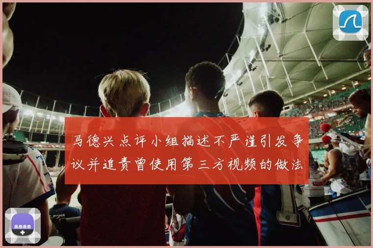 马德兴点评小组描述不严谨引发争议并追责曾使用第三方视频的做法