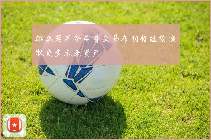 雄鹿若用字母哥交易布朗将继续换取更多未来资产