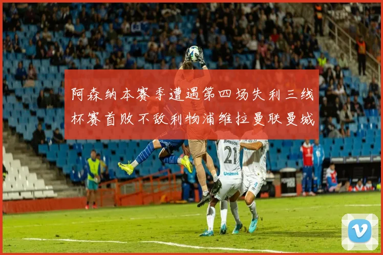 阿森纳本赛季遭遇第四场失利三线杯赛首败不敌利物浦维拉曼联曼城